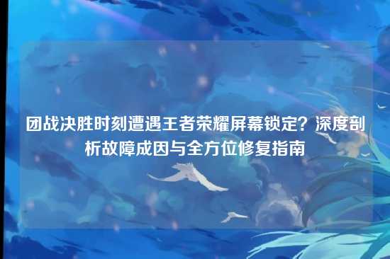 团战决胜时刻遭遇王者荣耀屏幕锁定？深度剖析故障成因与全方位修复指南
