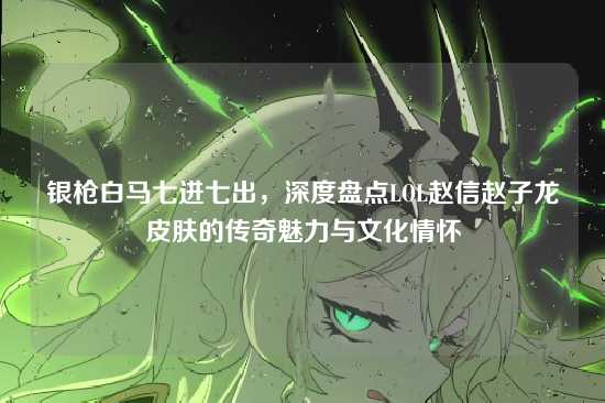 银枪白马七进七出，深度盘点LOL赵信赵子龙皮肤的传奇魅力与文化情怀
