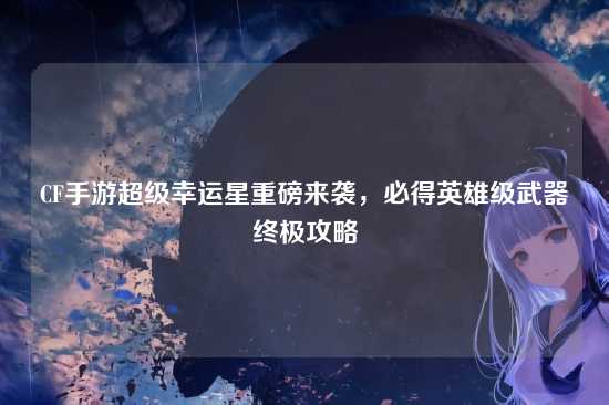 CF手游超级幸运星重磅来袭，必得英雄级武器终极攻略