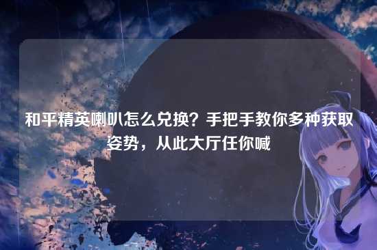 和平精英喇叭怎么兑换?手把手教你多种获取姿势,从此大厅任你喊