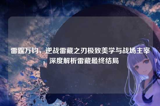 雷霆万钧，逆战雷藏之刃极致美学与战场主宰，深度解析雷藏最终结局