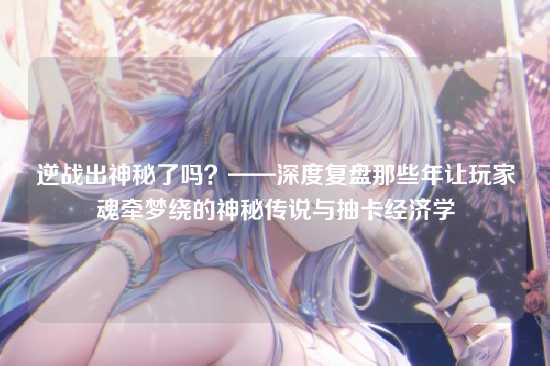 逆战出神秘了吗？——深度复盘那些年让玩家魂牵梦绕的神秘传说与抽卡经济学