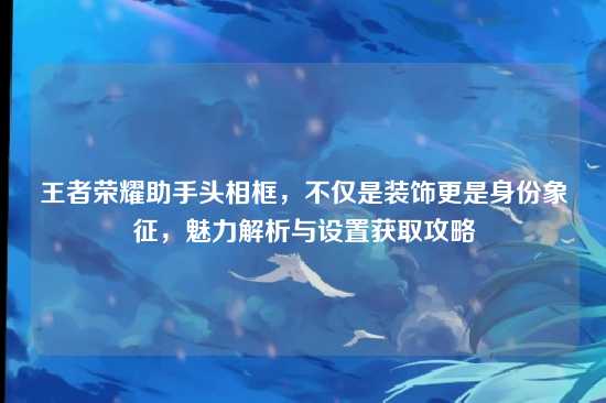 王者荣耀助手头相框，不仅是装饰更是身份象征，魅力解析与设置获取攻略