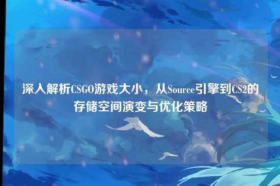 深入解析CSGO游戏大小,从Source引擎到CS2的存储空间演变与优化策略