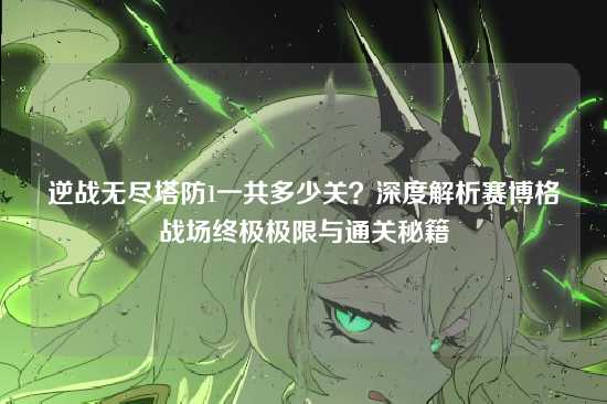 逆战无尽塔防1一共多少关?深度解析赛博格战场终极极限与通关秘籍