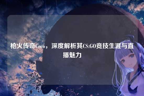 枪火传奇Coco,深度解析其CS:GO竞技生涯与直播魅力