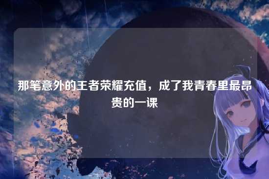 那笔意外的王者荣耀充值,成了我青春里最昂贵的一课