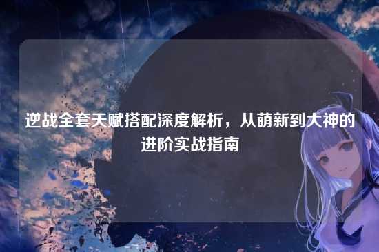 逆战全套天赋搭配深度解析，从萌新到大神的进阶实战指南