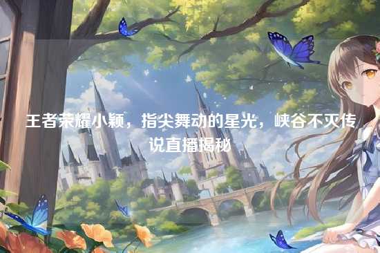 王者荣耀小颖，指尖舞动的星光，峡谷不灭传说直播揭秘
