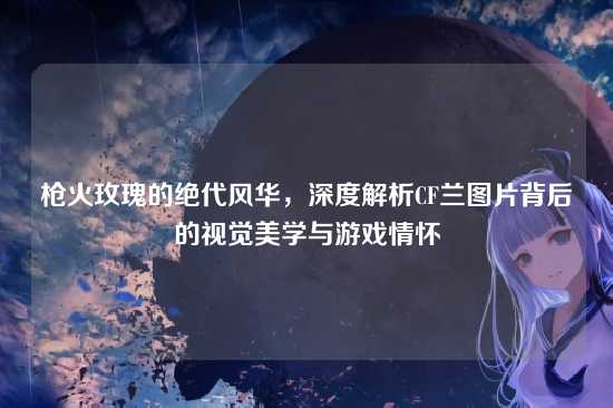 枪火玫瑰的绝代风华,深度解析CF兰图片背后的视觉美学与游戏情怀