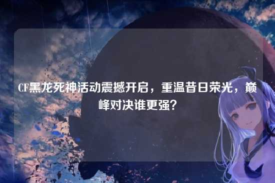 CF黑龙死神活动震撼开启，重温昔日荣光，巅峰对决谁更强？