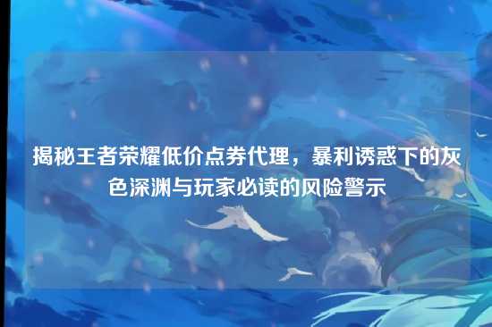 揭秘王者荣耀低价点券代理，暴利诱惑下的灰色深渊与玩家必读的风险警示