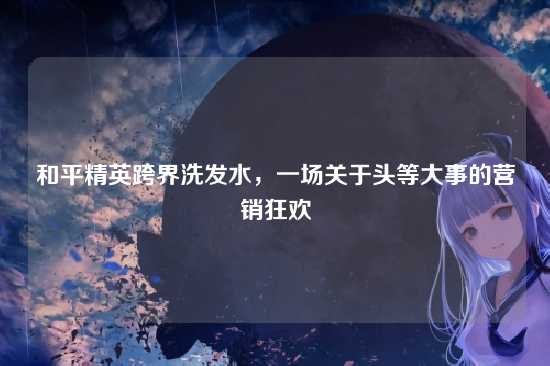 和平精英跨界洗发水，一场关于头等大事的营销狂欢
