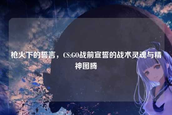 枪火下的誓言,CS:GO战前宣誓的战术灵魂与精神图腾