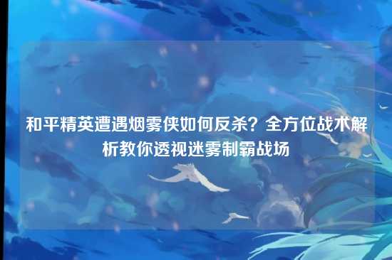 和平精英遭遇烟雾侠如何反杀？全方位战术解析教你透视迷雾制霸战场