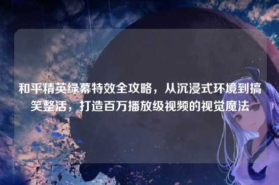 和平精英绿幕特效全攻略，从沉浸式环境到搞笑整活，打造百万播放级视频的视觉魔法
