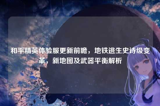 和平精英体验服更新前瞻,地铁逃生史诗级变革,新地图及武器平衡解析