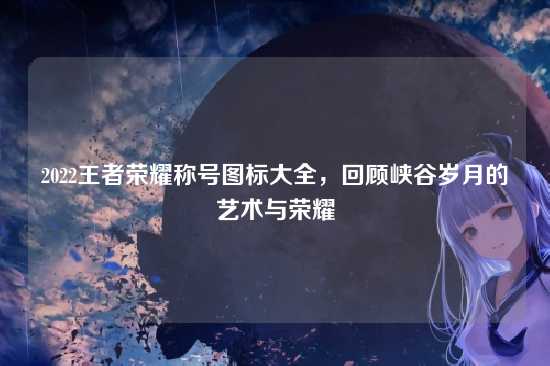 2022王者荣耀称号图标大全，回顾峡谷岁月的艺术与荣耀