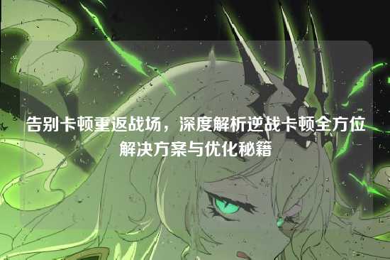 告别卡顿重返战场,深度解析逆战卡顿全方位解决方案与优化秘籍