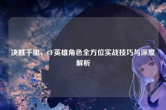决胜千里，CF英雄角色全方位实战技巧与深度解析