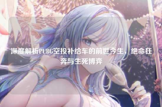 深度解析PUBG空投补给车的前世今生,绝命狂奔与生死博弈