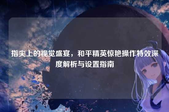指尖上的视觉盛宴，和平精英惊艳操作特效深度解析与设置指南