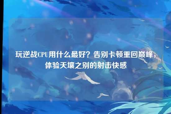 玩逆战CPU用什么最好？告别卡顿重回巅峰，体验天壤之别的射击快感