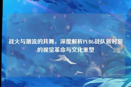 战火与潮流的共舞,深度解析PUBG战队新时装的视觉革命与文化重塑