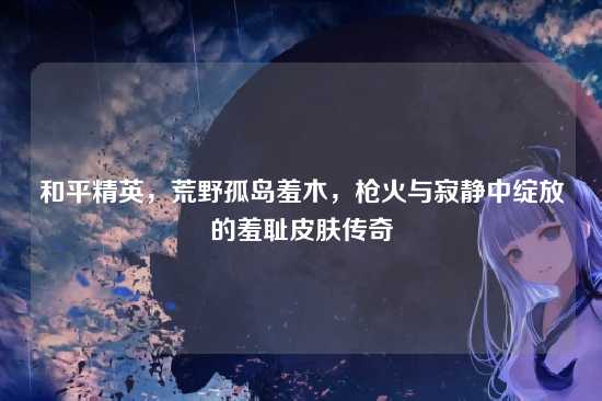和平精英，荒野孤岛羞木，枪火与寂静中绽放的羞耻皮肤传奇
