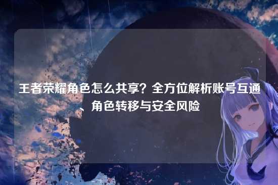 王者荣耀角色怎么共享?全方位解析账号互通、角色转移与安全风险