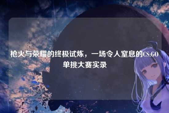 枪火与荣耀的终极试炼,一场令人窒息的CS:GO单挑大赛实录
