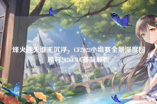 烽火连天谁主沉浮，CF2022小组赛全景深度回顾与2026EWC赛制解析