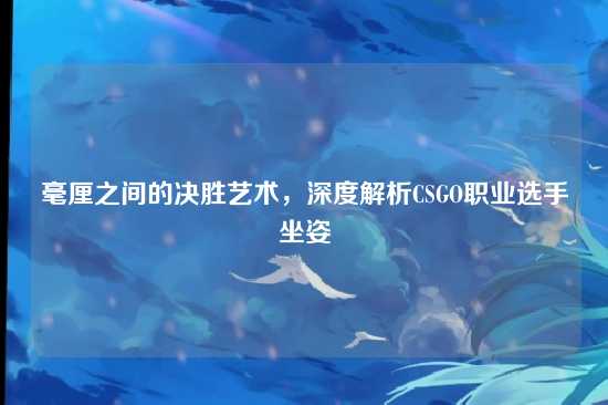 毫厘之间的决胜艺术，深度解析CSGO职业选手坐姿