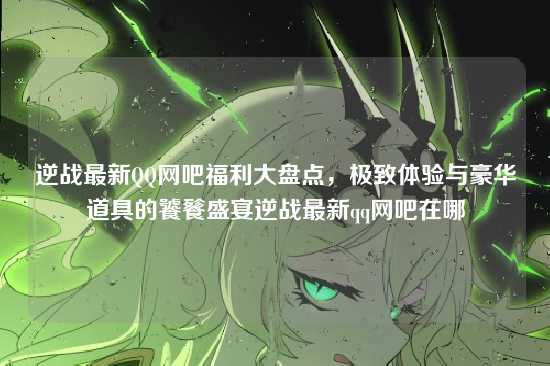 逆战最新QQ网吧福利大盘点，极致体验与豪华道具的饕餮盛宴逆战最新qq网吧在哪