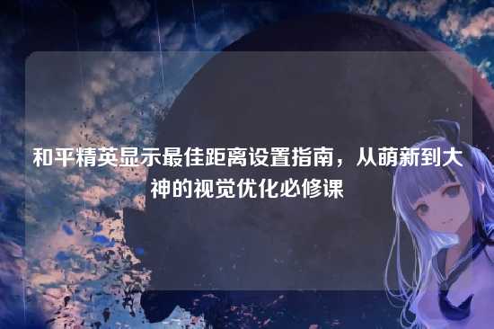 和平精英显示最佳距离设置指南，从萌新到大神的视觉优化必修课