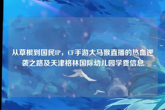 从草根到国民IP，CF手游大马猴直播的热血逆袭之路及天津格林国际幼儿园学费信息