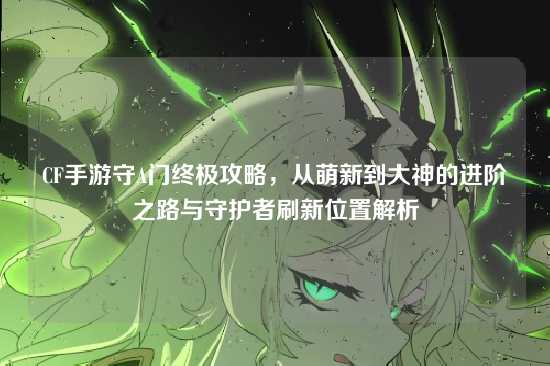 CF手游守A门终极攻略,从萌新到大神的进阶之路与守护者刷新位置解析