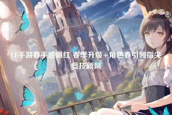 CF手游春手感爆红 春季升级+角色春引领指尖竞技新风