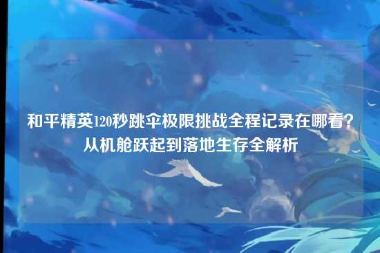 和平精英120秒跳伞极限挑战全程记录在哪看？从机舱跃起到落地生存全解析