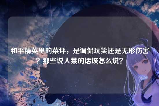和平精英里的菜评,是调侃玩笑还是无形伤害?那些说人菜的话该怎么说?