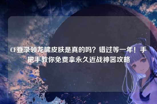 CF登录领龙啸皮肤是真的吗？错过等一年！手把手教你免费拿永久近战神器攻略