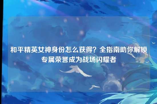和平精英女神身份怎么获得？全指南助你解锁专属荣誉成为战场闪耀者