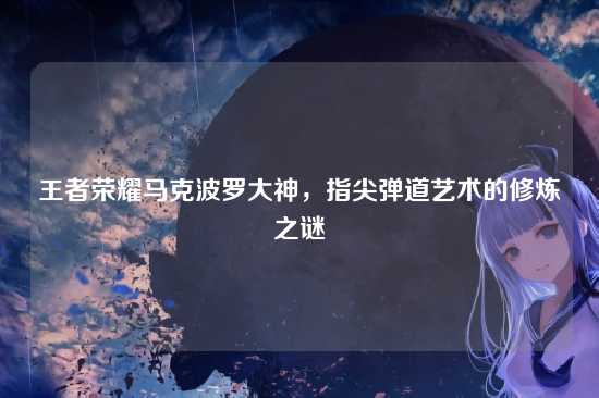 王者荣耀马克波罗大神，指尖弹道艺术的修炼之谜