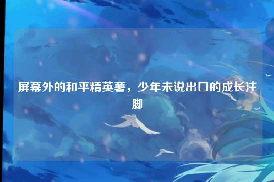 屏幕外的和平精英薯，少年未说出口的成长注脚
