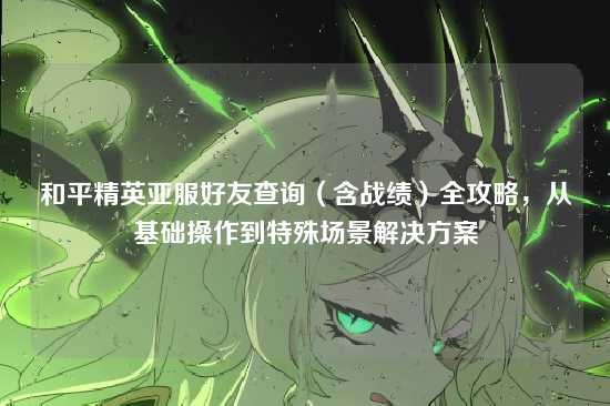 和平精英亚服好友查询（含战绩）全攻略，从基础操作到特殊场景解决方案