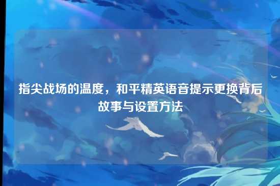 指尖战场的温度,和平精英语音提示更换背后故事与设置方法