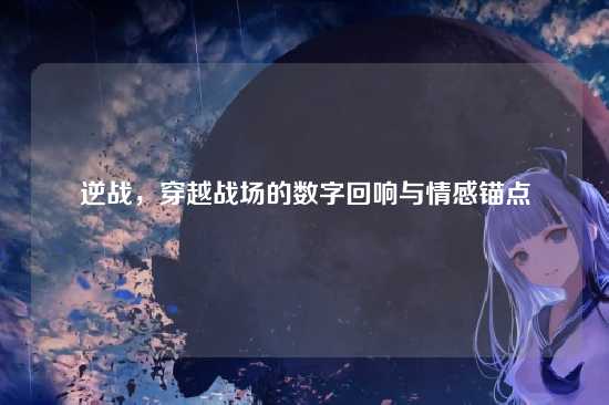 逆战，穿越战场的数字回响与情感锚点