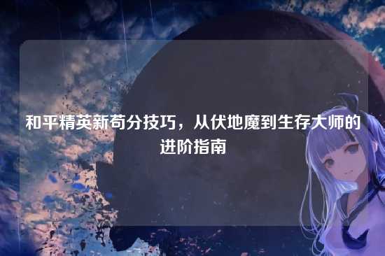和平精英新苟分技巧，从伏地魔到生存大师的进阶指南