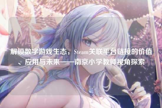 解锁数字游戏生态,Steam关联平台链接的价值、应用与未来——南京小学教师视角探索