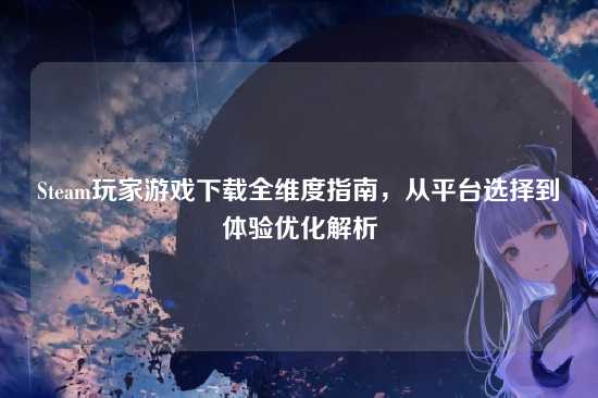 Steam玩家游戏下载全维度指南，从平台选择到体验优化解析
